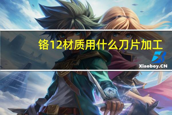 铬12材质用什么刀片加工（铬12钼钒）