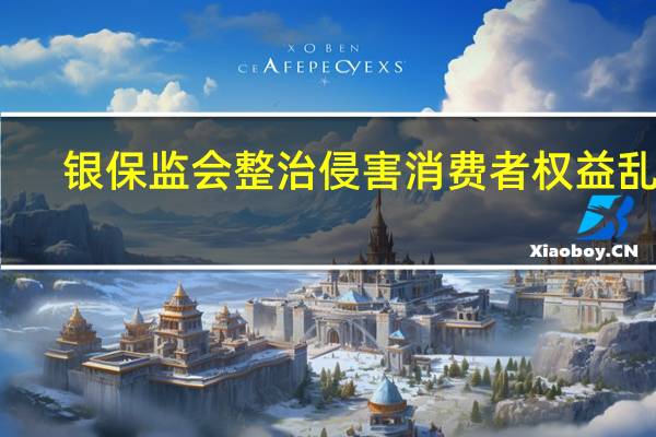银保监会整治侵害消费者权益乱象