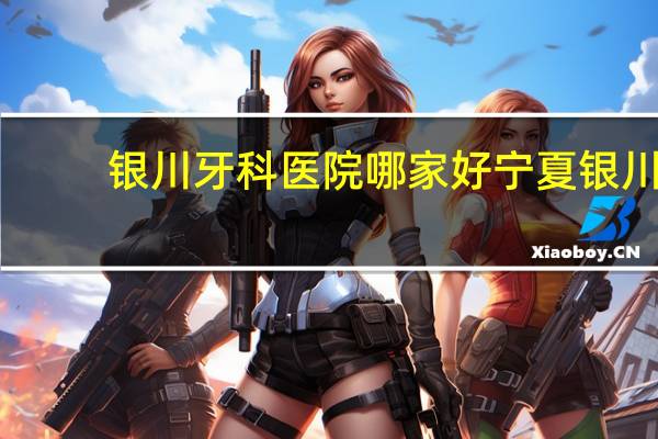银川牙科医院哪家好 宁夏银川哪个医院牙科看的比较好