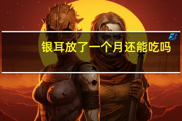 银耳放了一个月还能吃吗(银耳放了几个月还能吃吗)