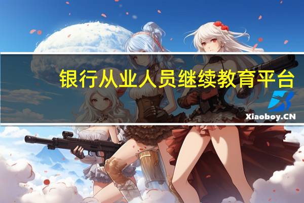 银行从业人员继续教育平台（银行从业人员继续教育）