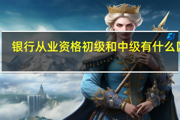 银行从业资格初级和中级有什么区别（银行从业资格考试初级和中级的区别）