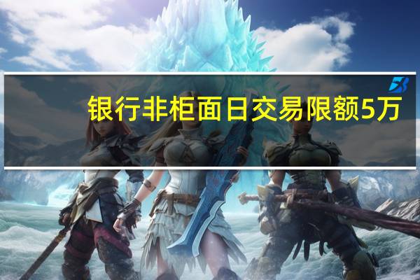 银行非柜面日交易限额5万？记者走访：各家银行执行情况不同