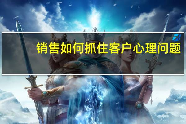 销售如何抓住客户心理问题（销售如何抓住客户心理）