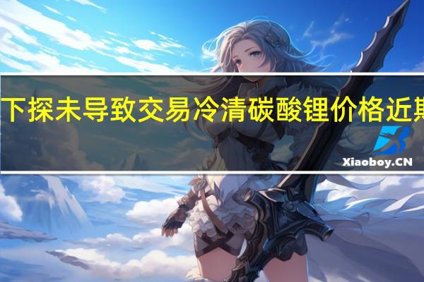 锂价接连下探未导致交易冷清 碳酸锂价格近期有望企稳反弹