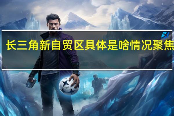 长三角新自贸区 具体是啥情况聚焦哪块