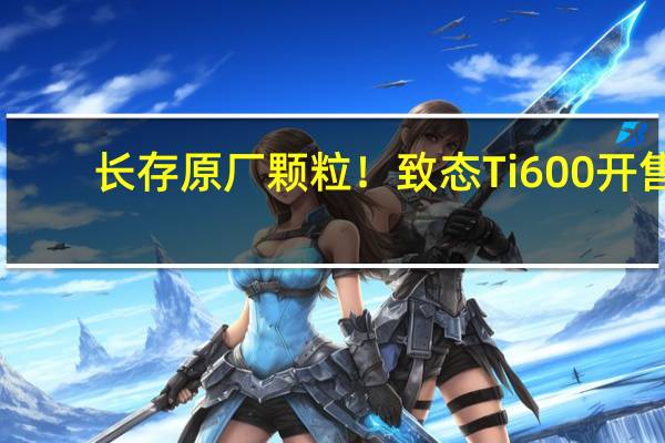 长存原厂颗粒！致态Ti600开售：1TB仅399元