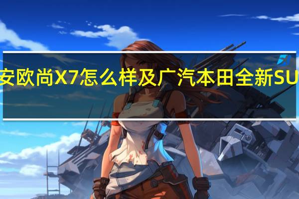 长安欧尚X7怎么样及广汽本田全新SUV怎么样