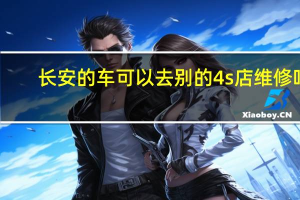 长安的车可以去别的4s店维修吗