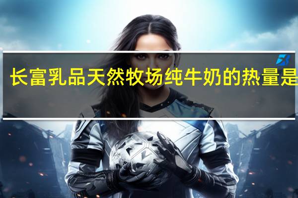 长富 乳品 天然牧场纯牛奶的热量是多少