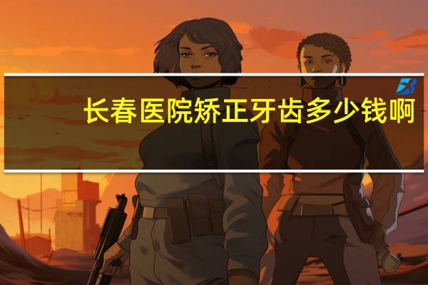 长春医院矫正牙齿多少钱啊，长春牙齿正畸矫正哪家做的好