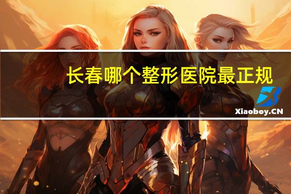 长春哪个整形医院最正规(长春医美整形医院是三甲医院吗)