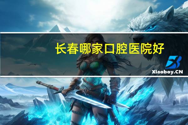 长春哪家口腔医院好？长春口腔医院，哪个好