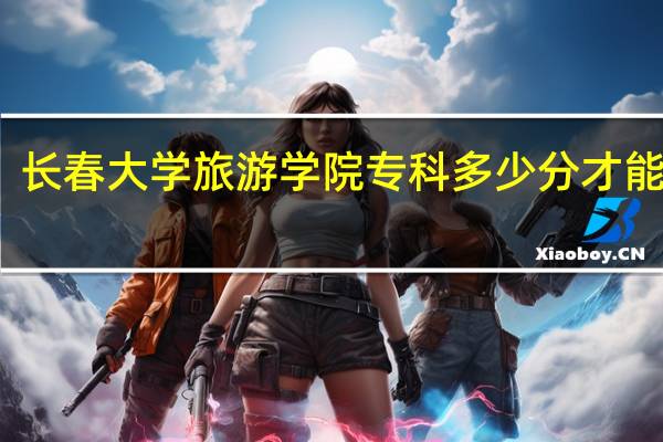 长春大学旅游学院专科多少分才能上呢