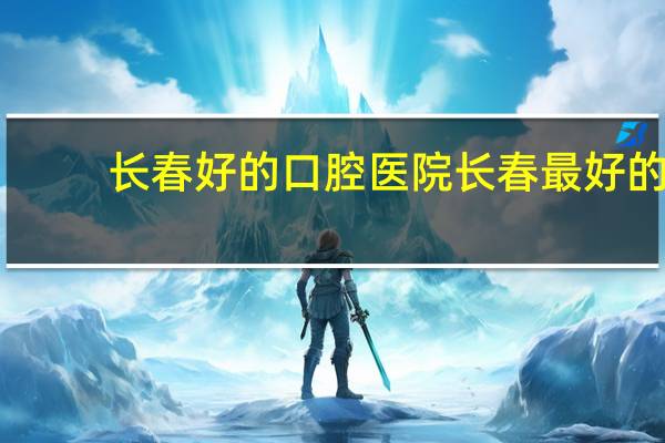长春好的口腔医院 长春最好的口腔医院是哪