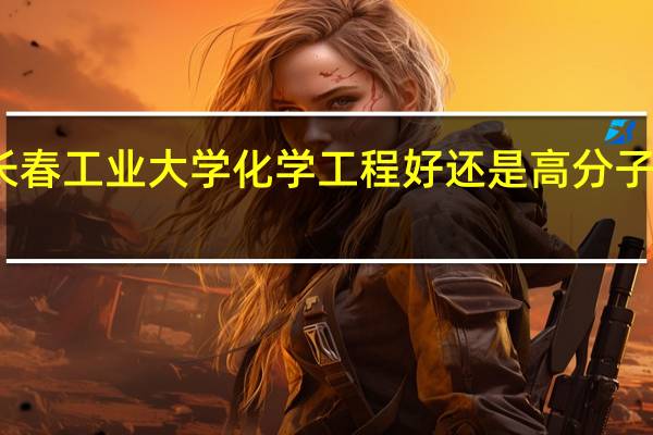 长春工业大学化学工程好还是高分子材料好
