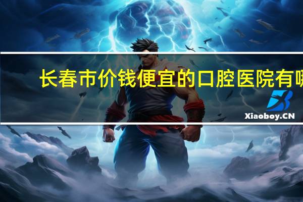 长春市价钱便宜的口腔医院有哪些 长春哪里治牙好又便宜