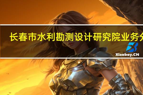 长春市水利勘测设计研究院业务分工