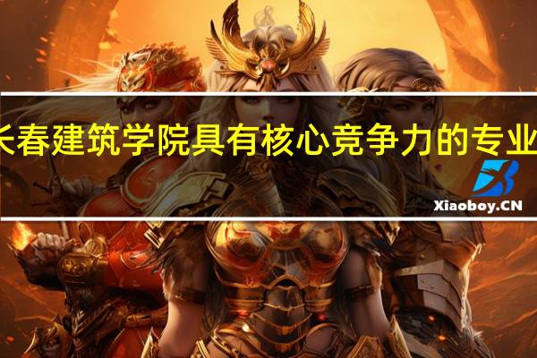 长春建筑学院具有核心竞争力的专业有哪些