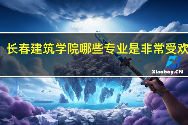 长春建筑学院哪些专业是非常受欢迎的