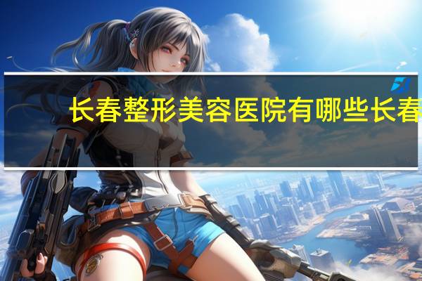 长春整形美容医院有哪些 长春有比较好的整形美容医院吗