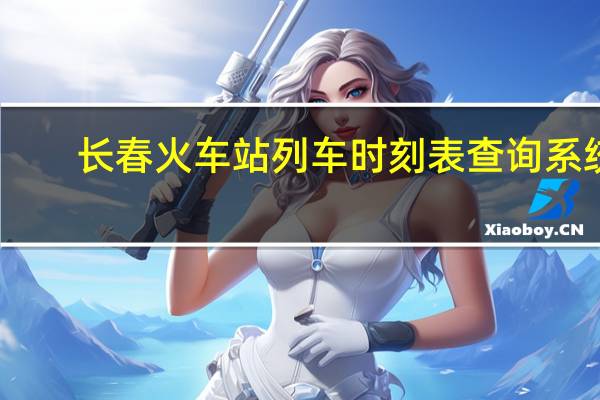 长春火车站列车时刻表查询系统(长春火车站列车时刻表)