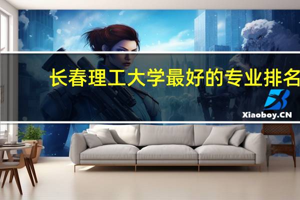长春理工大学最好的专业排名,长春理工大学什么专业好