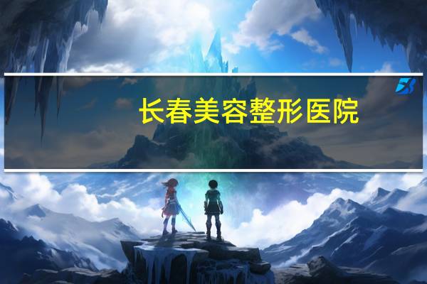 长春美容整形医院(长春有比较好的整形美容医院吗)