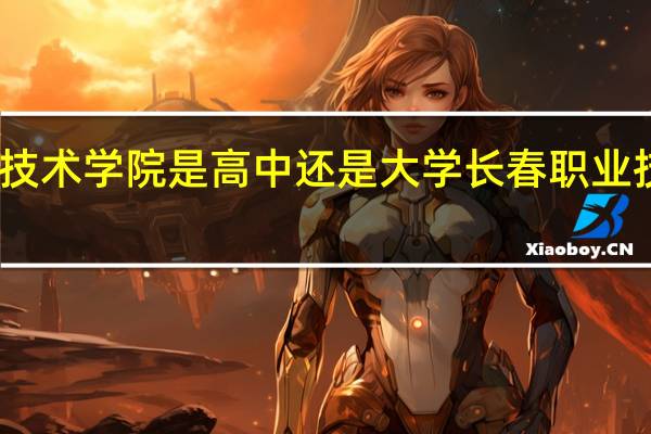 长春职业技术学院是高中还是大学 长春职业技术学院怎么样