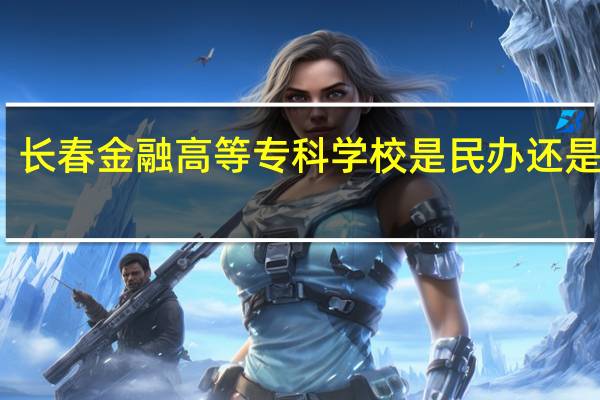 长春金融高等专科学校是民办还是公办
