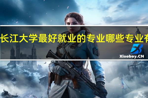 长江大学最好就业的专业 哪些专业有前途