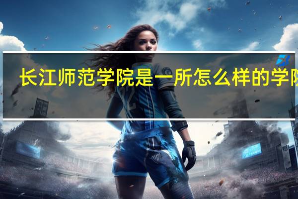 长江师范学院是一所怎么样的学院啊