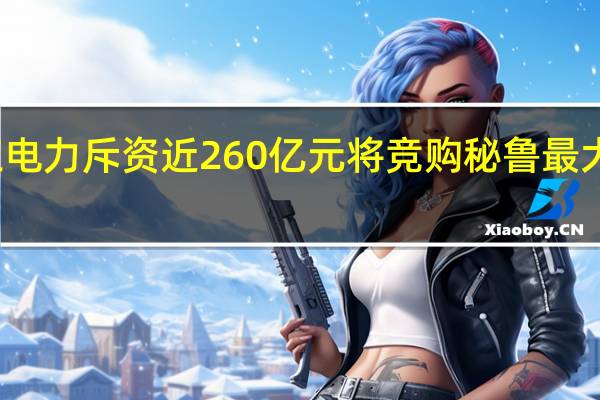 长江电力斥资近260亿元 将竞购秘鲁最大电力公司