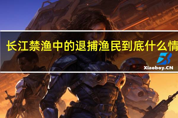 长江禁渔中的退捕渔民 到底什么情况嘞