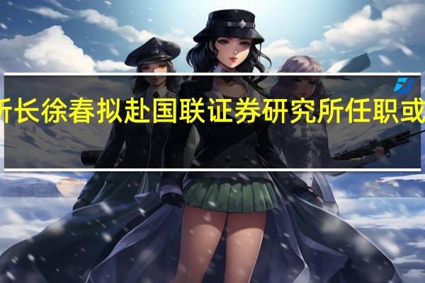 长江证券研究所所长徐春拟赴国联证券研究所任职或将兼任国联证券副总裁