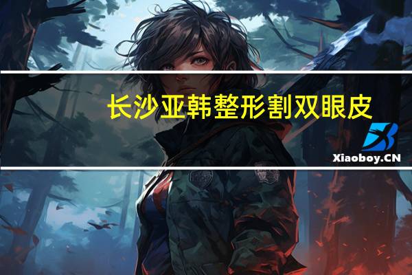 长沙亚韩整形割双眼皮?长沙哪里做出来的双眼皮好啊