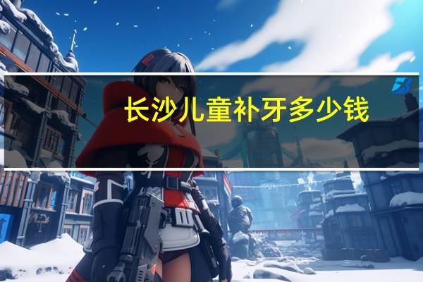 长沙儿童补牙多少钱，长沙哪个地方补牙补得比较好