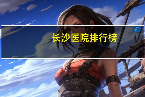 长沙医院排行榜(长沙三甲医院排名)