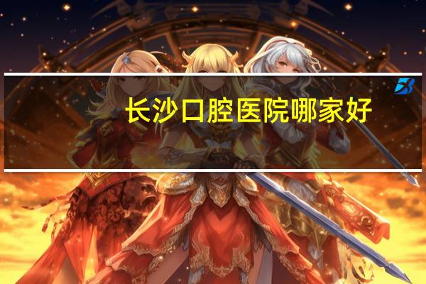 长沙口腔医院哪家好,长沙十佳口腔医院有哪些