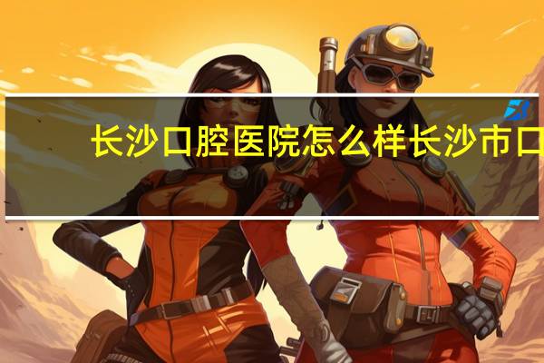 长沙口腔医院怎么样 长沙市口腔医院怎么样