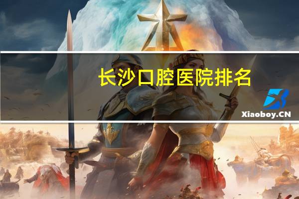 长沙口腔医院排名(长沙哪个口腔医院好)
