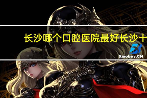长沙哪个口腔医院最好 长沙十佳口腔医院有哪些