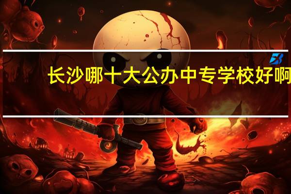 长沙哪十大公办中专学校好啊