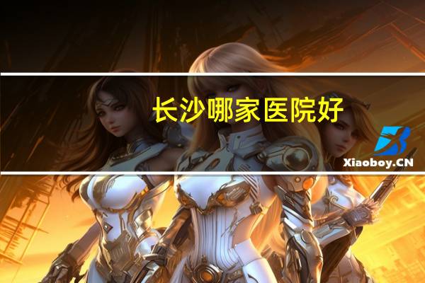 长沙哪家医院好？长沙三甲医院排名