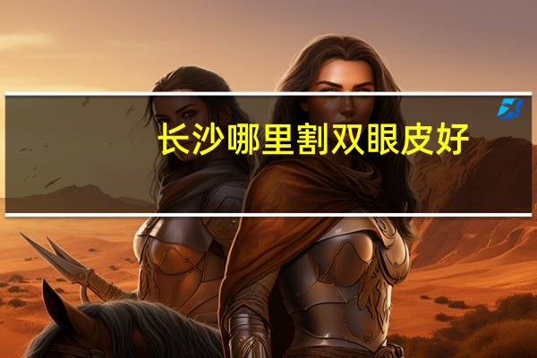 长沙哪里割双眼皮好(长沙那个地方割双眼皮好)