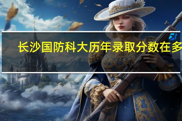 长沙国防科大历年录取分数在多少
