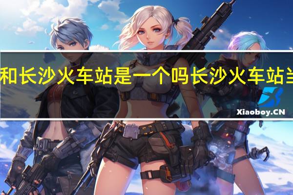 长沙城际站和长沙火车站是一个吗 长沙火车站当事女子发文回应