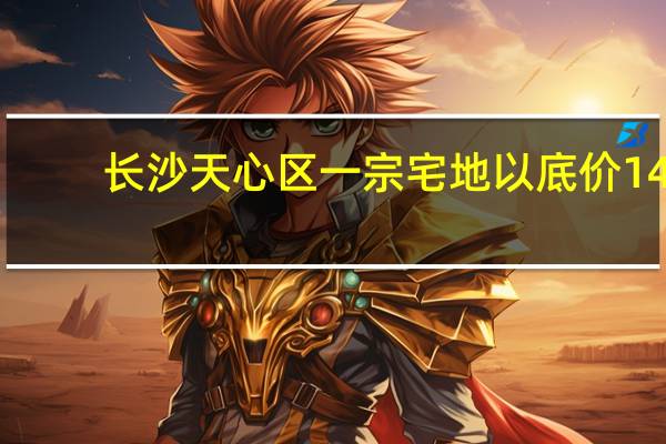 长沙天心区一宗宅地以底价14.62亿元成交