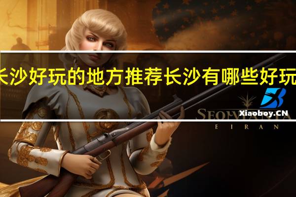 长沙好玩的地方推荐 长沙有哪些好玩的地方