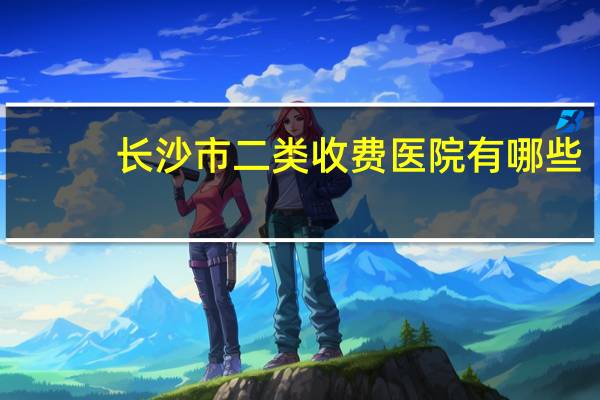 长沙市二类收费医院有哪些？长沙三甲医院住院门槛费多少